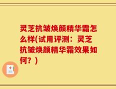 灵芝抗皱焕颜精华霜怎么样(试用评测：灵芝抗皱焕颜精华霜效果如何？)