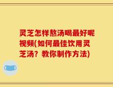 灵芝怎样熬汤喝最好呢视频(如何最佳饮用灵芝汤？教你制作方法)