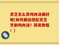 灵芝怎么煲鸡肉汤最好呢(如何最佳搭配灵芝烹制鸡肉汤？简易教程！)