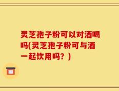 灵芝孢子粉可以对酒喝吗(灵芝孢子粉可与酒一起饮用吗？)