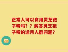 正常人可以食用灵芝孢子粉吗？？解答灵芝孢子粉的适用人群问题？