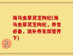 海马虫草灵芝枸杞(海马虫草灵芝枸杞，养生必备，滋补养生双管齐下)