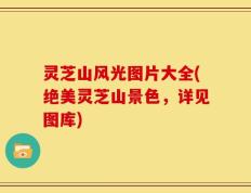 灵芝山风光图片大全(绝美灵芝山景色，详见图库)