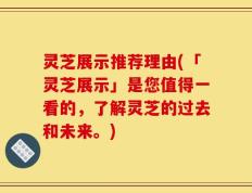 灵芝展示推荐理由(「灵芝展示」是您值得一看的，了解灵芝的过去和未来。)