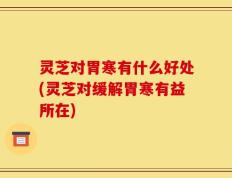 灵芝对胃寒有什么好处(灵芝对缓解胃寒有益所在)