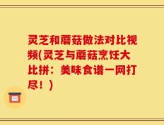 灵芝和蘑菇做法对比视频(灵芝与蘑菇烹饪大比拼：美味食谱一网打尽！)