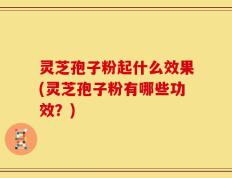 灵芝孢子粉起什么效果(灵芝孢子粉有哪些功效？)