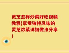 灵芝怎样炒菜好吃视频教程(享受独特风味的灵芝炒菜详细做法分享)