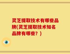 灵芝提取技术有哪些品牌(灵芝提取技术知名品牌有哪些？)