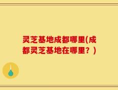灵芝基地成都哪里(成都灵芝基地在哪里？)