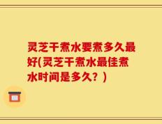 灵芝干煮水要煮多久最好(灵芝干煮水最佳煮水时间是多久？)
