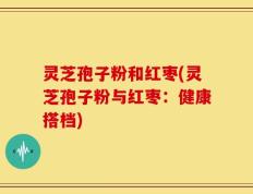 灵芝孢子粉和红枣(灵芝孢子粉与红枣：健康搭档)