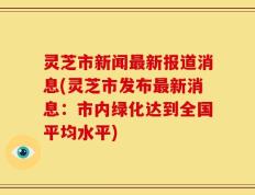 灵芝市新闻最新报道消息(灵芝市发布最新消息：市内绿化达到全国平均水平)