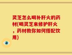 灵芝怎么喝补肝火的药材(喝灵芝来修护肝火，药材教你如何搭配饮用)