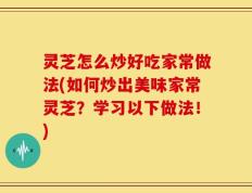 灵芝怎么炒好吃家常做法(如何炒出美味家常灵芝？学习以下做法！)