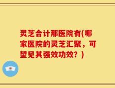 灵芝合计那医院有(哪家医院的灵芝汇聚，可望见其强效功效？)