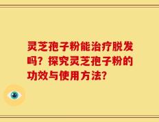 灵芝孢子粉能治疗脱发吗？探究灵芝孢子粉的功效与使用方法？