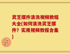 灵芝摆件清洗视频教程大全(如何清洗灵芝摆件？实用视频教程合集)