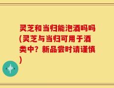 灵芝和当归能泡酒吗吗(灵芝与当归可用于酒类中？新品尝时请谨慎)