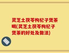 灵芝土茯苓枸杞子煲茶喝(灵芝土茯苓枸杞子煲茶的好处及做法)