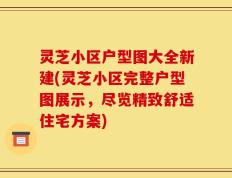 灵芝小区户型图大全新建(灵芝小区完整户型图展示，尽览精致舒适住宅方案)