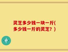 灵芝多少钱一块一斤(多少钱一斤的灵芝？)
