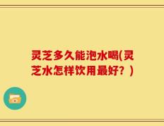 灵芝多久能泡水喝(灵芝水怎样饮用最好？)