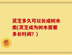 灵芝多久可以长成树木类(灵芝成为树木需要多长时间？)