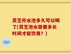灵芝开水泡多久可以喝了(灵芝泡水需要多长时间才能饮用？)