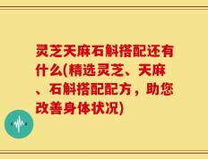 灵芝天麻石斛搭配还有什么(精选灵芝、天麻、石斛搭配配方，助您改善身体状况)