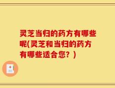 灵芝当归的药方有哪些呢(灵芝和当归的药方有哪些适合您？)