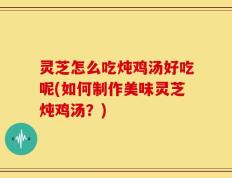 灵芝怎么吃炖鸡汤好吃呢(如何制作美味灵芝炖鸡汤？)