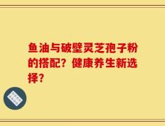 鱼油与破壁灵芝孢子粉的搭配？健康养生新选择？