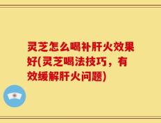 灵芝怎么喝补肝火效果好(灵芝喝法技巧，有效缓解肝火问题)