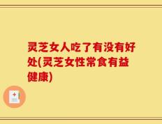 灵芝女人吃了有没有好处(灵芝女性常食有益健康)