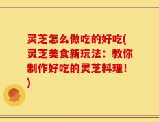 灵芝怎么做吃的好吃(灵芝美食新玩法：教你制作好吃的灵芝料理！)