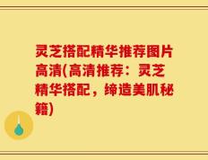 灵芝搭配精华推荐图片高清(高清推荐：灵芝精华搭配，缔造美肌秘籍)