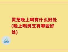 灵芝晚上喝有什么好处(晚上喝灵芝有哪些好处)