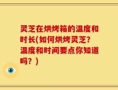 灵芝在烘烤箱的温度和时长(如何烘烤灵芝？温度和时间要点你知道吗？)