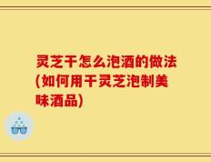 灵芝干怎么泡酒的做法(如何用干灵芝泡制美味酒品)