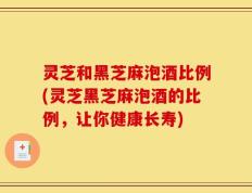 灵芝和黑芝麻泡酒比例(灵芝黑芝麻泡酒的比例，让你健康长寿)