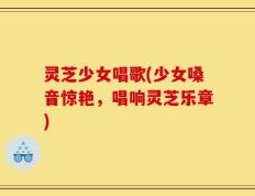 灵芝少女唱歌(少女嗓音惊艳，唱响灵芝乐章)