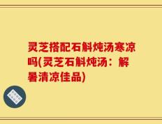 灵芝搭配石斛炖汤寒凉吗(灵芝石斛炖汤：解暑清凉佳品)