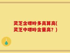 灵芝含嘌呤多高算高(灵芝中嘌呤含量高？)