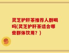 灵芝护肝茶推荐人群喝吗(灵芝护肝茶适合哪些群体饮用？)
