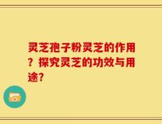 灵芝孢子粉灵芝的作用？探究灵芝的功效与用途？