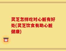 灵芝怎样吃对心脏有好处(灵芝饮食有助心脏健康)