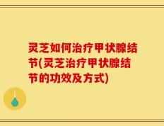 灵芝如何治疗甲状腺结节(灵芝治疗甲状腺结节的功效及方式)