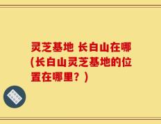 灵芝基地 长白山在哪(长白山灵芝基地的位置在哪里？)