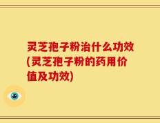灵芝孢子粉治什么功效(灵芝孢子粉的药用价值及功效)